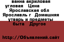 ванна акриловая угловая › Цена ­ 5 000 - Ярославская обл., Ярославль г. Домашняя утварь и предметы быта » Другое   